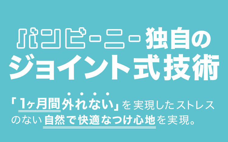 バンビーニー独自のジョイント式技術「1ヶ月間外れない」を実現したストレスのない自然で快適なつけ心地を実現。