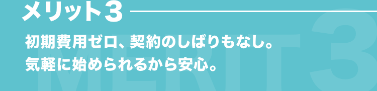 メリット3 初期費用ゼロ、契約のしばりもなし。気軽に始められるから安心。