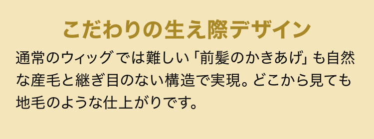 こだわりの生え際デザイン 通常のウィッグでは難しい「前髪のかきあげ」も自然な産毛と継ぎ目のない構造で実現。どこから見ても地毛のような仕上がりです。