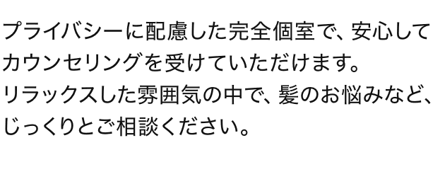 プライバシーに配慮した完全個室で、安心してカウンセリングを受けていただけます。リラックスした雰囲気の中で、髪のお悩みなど、じっくりとご相談ください。