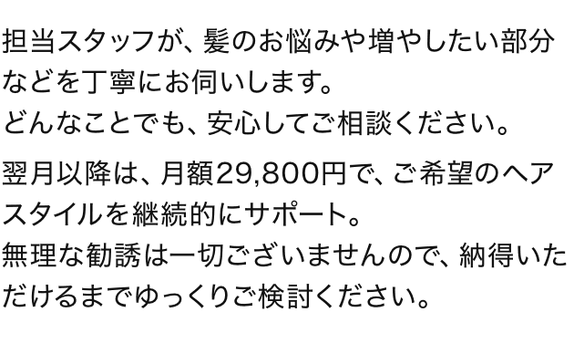 担当スタッフが、髪のお悩みや増やしたい部分などを丁寧にお伺いします。どんなことでも、安心してご相談ください。翌月以降は、月額29,800円で、ご希望のヘアスタイルを継続的にサポート。無理な勧誘は一切ございませんので、納得いただけるまでゆっくりご検討ください。